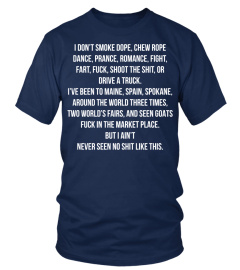 I DON’T SMOKE DOPE, CHEW ROPE DANCE, PRANCE, ROMANCE, FIGHT,FART, FUCK, SHOOT THE SHIT, OR DRIVE A TRUCK. I’VE BEEN TO MAINE, SPAIN, SPOKANE, AROUND THE WORLD THREE TIMES, TWO WORLD’S FAIRS