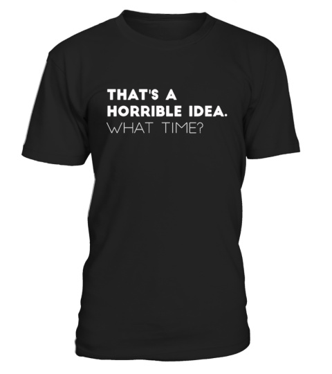 That's A Horrible Idea. What time? Shirt